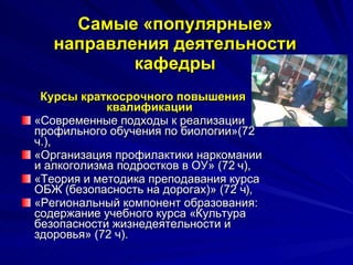 Самые «популярные» направления деятельности кафедры Курсы краткосрочного повышения квалификации «Современные подходы к реализации профильного обучения по биологии»(72 ч.),  «Организация профилактики наркомании и алкоголизма подростков в ОУ» (72 ч),  «Теория и методика преподавания курса ОБЖ (безопасность на дорогах)» (72 ч),  «Региональный компонент образования: содержание учебного курса «Культура безопасности жизнедеятельности и здоровья» (72 ч).  