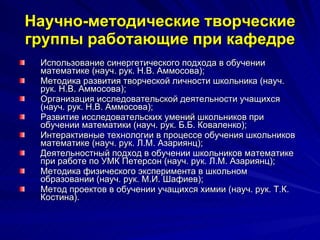Научно-методические творческие группы работающие при кафедре Использование синергетического подхода в обучении математике (науч. рук. Н.В. Аммосова); Методика развития творческой личности школьника (науч. рук. Н.В. Аммосова); Организация исследовательской деятельности учащихся (науч. рук. Н.В. Аммосова); Развитие исследовательских умений школьников при обучении математики (науч. рук. Б.Б. Коваленко); Интерактивные технологии в процессе обучения школьников математике (науч. рук. Л.М. Азариянц); Деятельностный подход в обучении школьников математике при работе по УМК Петерсон (науч. рук. Л.М. Азариянц); Методика физического эксперимента в школьном образовании (науч. рук. М.И. Шафиев); Метод проектов в обучении учащихся химии (науч. рук. Т.К. Костина).  