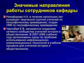 Значимые направления работы сотрудников кафедры Никифорова Н.А. в течение нескольких лет руководит творческой группой учителей по географическому краеведению, создан УМК по географическому краеведению  Чернобай Е.В. занимается созданием сетевого сообщества учителей истории и обществознания. В 2007-2008 учебном году организованы курсы по проблеме использования информационно-коммуникационных технологий в учебном процессе для учителей истории и обществознания.   