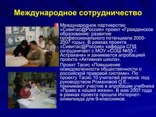 Международное сотрудничество Международное партнерство «Сивитас@Россия» проект «Гражданское образование: развитие профессионального потенциала 2005-2007 годы». В рамках проекта «Сивитас@Россия» кафедра СПД сотрудничает с МОУ «СОШ №55 г. Астрахани» и занимается апробацией проекта «Активная школа».  Проект Тасис «Повышение осведомленности общественности о российской правовой системе». По проекту Тасис 10 учителей региона: под руководством Романовой О.Е., принимают участие в апробации учебника «Право в нашей жизни». В мае 2007 года в рамках проекта прошла Интернет-олимпиада для 9-классников.  