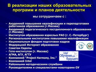 В реализации наших образовательных программ и планов деятельности   мы сотрудничаем с : Академией повышения квалификации и переподготовки работников образования (г.Москва) Академией педагогического постдипломного образования (г.Москва) Институтом образования взрослых РАО (г. С.-Петербург) Региональными институтами повышения квалификации Национальным фондом подготовки кадров Федерацией Интернет образования Советом Европы Гете-институтом (г. Москва) АГМА, АГУ, АГТУ Компанией “ Project Harmony ,  Inc . ” Компанией  Intel Районными методическими службами Руководителями и специалистами-новаторами ОУ 