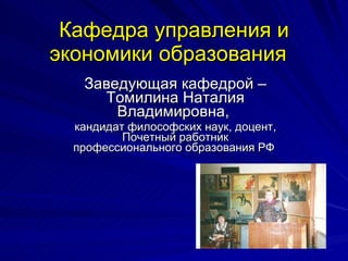 Кафедра управления и экономики образования   Заведующая кафедрой – Томилина Наталия Владимировна,  кандидат философских наук, доцент, Почетный работник профессионального образования РФ  