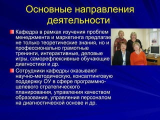 Основные направления деятельности   Кафедра в рамках изучения проблем менеджмента и маркетинга предлагает не только теоретические знания, но и профессионально грамотные тренинги, интерактивные, деловые игры, саморефлексивные обучающие диагностики и др.  Сотрудники кафедры оказывают научно-методическую, консалтинговую поддержку ОУ в сфере программно-целевого стратегического планирования, управления качеством образования, управления персоналом на диагностической основе и др.  