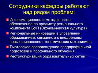Сотрудники кафедры работают над рядом проблем: Информационное и методическое обеспечение по предмету регионального компонента БУП (Экономическая культура) Региональные инновации в управлении образованием, связанном с внедрением новых финансово-экономических механизмов Тьюторское сопровождение предпрофильной подготовки и профильного обучения Реструктуризация образовательных сетей 