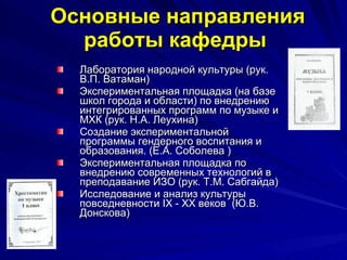 Основные направления работы кафедры   Лаборатория народной культуры (рук. В.П. Ватаман) Экспериментальная площадка (на базе школ города и области) по внедрению интегрированных программ по музыке и МХК (рук. Н.А. Леухина) Создание экспериментальной программы гендерного воспитания и образования. (Е.А. Соболева ) Экспериментальная площадка по внедрению современных технологий в преподавание ИЗО (рук. Т.М. Сабгайда) Исследование и анализ культуры повседневности  IX  -  XX  веков  (Ю.В. Донскова) 