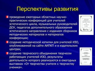Перспективы развития проведение ежегодных областных научно-практических конференций для учителей эстетического цикла, музыкальных руководителей ДОУ, педагогов дополнительного образования эстетического направления с изданием сборников методических материалов и материалов конференции; создание методической копилки для учителей ИЗО, опубликованной на сайте АИПКП и в издательских центрах; создание творческого объединения творчески работающих учителей ИЗО, результаты деятельности которого реализуются в ежегодных выставках «От творчества учителя к творчеству ученика». 