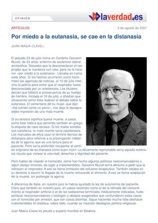 OPINIÓN


ARTÍCULOS                                                                 3 de agosto de 2007

Por miedo a la eutanasia, se cae en la distanasia
JUAN MASIÁ CLAVEL/


El pasado 23 de julio moría en Cerdeña Giovanni
Nuvoli, de 53 años, enfermo de esclerosis lateral
amiotrófica. Deseaba que le desconectaran el res-
pirador que le mantenía con vida, pero no lo hicie-
ron «por miedo a la eutanasia». Llevaba en cama
siete años. Si los hechos ocurrieron como trans-
miten las agencias de noticias, el 10 de julio inter-
vino la policía para evitar que el respirador fuese
desconectado por un anestesista. Los titulares
decían que falleció a consecuencia de su huelga
de hambre, iniciada el 16 de julio, y añadían que
situaciones como ésta reabren el debate sobre la
eutanasia. El comentario de su mujer, que dijo:
«Ha sufrido como un perro», nos deja la desagra-
dable impresión de una mala muerte.

Si eu-tanasia significa buena muerte, a casos
como éste habría que ponerles también en griego,
la etiqueta de caco-tanasia. Si los malos sonidos
son cacofonía, la mala muerte sería cacotanasia.
Los manuales de ética usan el término técnico de
distanasia para referirse a la prolongación indebi-
da de la agonía, que es una tortura para el
paciente. Pero sería preferible recupertar el senti-
do originario de eu-thanasia como buen morir. Lo éticamente reprochable sería aquella eutana-
sia injusta que violase la voluntad, derechos y dignidad del paciente

Pero hablar de impedir el homicidio, como han hecho algunos políticos neoconservadores y
algún obispo timorato, da lugar a malentendidos. Giovanni Nuvoli tenía derecho a pedir que le
retirasen el respirador. A eso se llama limitación del esfuerzo terapéutico. También estaba en
su derecho a asumir la llegada de la muerte rehusando el alimento. A eso se llama aceptación
de la muerte, sin prolongar la agonía.

A diferencia de Italia, en nuestro país le habría ayudado la ley de autonomía del paciente.
Claro que también en nuestro país, en casos recientes como el de la retirada del consenti-
miento al respirador artificial o el de las sedaciones terminales médicamente indicadas, hubo
políticos neoconservadores y teólogos u obispos exagerados que confundieron estos casos
con el homicidio por omisión, que son cosas distintas. Sigue haciendo mucha falta deshacer
malentendidos en bioética, sobre todo, cuando se mezclan ideologías político-religiosas.

Juan Masía Clavel es jesuita y experto mundial en Bioética.
 