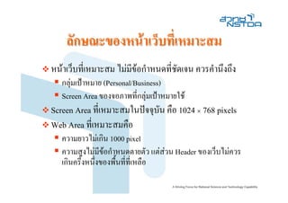 ลักษณะของหนาเว็บที่เหมาะสม
หนาเว็บที่เหมาะสม ไมมีขอกําหนดที่ชัดเจน ควรคํานึงถึง
   กลุมเปาหมาย (Personal/Business)
   Screen Area ของจอภาพที่กลุมเปาหมายใช
Screen Area ที่เหมาะสมในปจจุบน คือ 1024 × 768 pixels
                              ั
Web Area ที่เหมาะสมคือ
   ความยาวไมเกิน 1000 pixel
   ความสูงไมมีขอกําหนดตายตัว แตสวน Header ของเว็บไมควร
   เกินครึ่งหนึ่งของพื้นที่ที่เหลือ
 