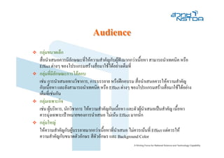 Audience
กลุมขนาดเล็ก
สื่อนําเสนอควรมีลักษณะที่ใหความสําคัญกับผูฟงมากกวาเนื้อหา สามารถนําเทคนิค หรือ
                                                
Effect ตางๆ ของโปรแกรมสรางสื่อมาใชไดอยางเต็มที่
กลุมที่มีลักษณะการโตตอบ
เชน การนําเสนอทางวิชาการ, การบรรยาย หรือฝกอบรม สื่อนําเสนอควรใหความสําคัญ
กับเนื้อหา และยังสามารถนําเทคนิค หรือ Effect ตางๆ ของโปรแกรมสรางสื่อมาใชไดอยาง
เต็มที่เชนกัน
กลุมเฉพาะกิจ
เชน ผูบริหาร, นักวิชาการ ใหความสําคัญกับเนื้อหา และตัวผูนําเสนอเปนสําคัญ เนือหา
                                                                                 ้
ควรมุงเฉพาะเปาหมายของการนําเสนอ ไมเนน Effect มากนัก
กลุมใหญ
ใหความสําคัญกับผูบรรยายมากกวาเนื้อหาที่นาเสนอ ไมควรเนนที่ Effect แตควรให
                                             ํ
ความสําคัญกับขนาดตัวอักษร สีตัวอักษร และ Background Color
 