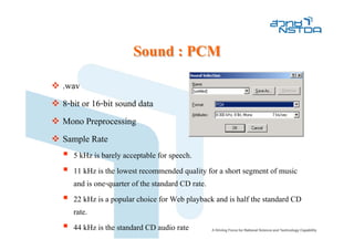 Sound : PCM
.wav
8-bit or 16-bit sound data
Mono Preprocessing
Sample Rate
   5 kHz is barely acceptable for speech.
   11 kHz is the lowest recommended quality for a short segment of music
   and is one-quarter of the standard CD rate.
   22 kHz is a popular choice for Web playback and is half the standard CD
   rate.
   44 kHz is the standard CD audio rate
 