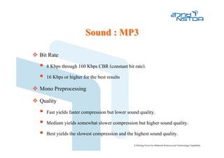 Sound : MP3
Bit Rate
  8 Kbps through 160 Kbps CBR (constant bit rate).
  16 Kbps or higher for the best results
Mono Preprocessing
Quality
  Fast yields faster compression but lower sound quality.
  Medium yields somewhat slower compression but higher sound quality.
  Best yields the slowest compression and the highest sound quality.
 