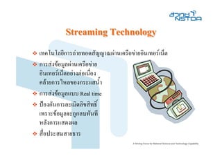 Streaming Technology
เทคโนโลยีการถายทอดสัญญาณผานเครือขายอินเทอรเน็ต
การสงขอมูลผานเครือขาย
อินเทอรเน็ตอยางตอเนื่อง
คลายการไหลของกระแสน้ํา
การสงขอมูลแบบ Real time
ปองกันการละเมิดลิขสิทธิ์
เพราะขอมูลจะถูกลบทันที
หลังการแสดงผล
สื่อประสมสายธาร
 