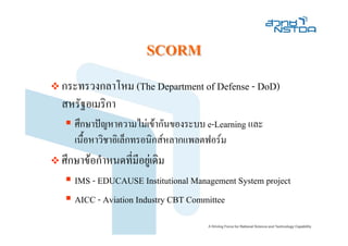 SCORM
กระทรวงกลาโหม (The Department of Defense - DoD)
สหรัฐอเมริกา
   ศึกษาปญหาความไมเขากันของระบบ e-Learning และ
   เนื้อหาวิชาอิเล็กทรอนิกสหลากแพลตฟอรม
ศึกษาขอกําหนดที่มีอยูเดิม
   IMS - EDUCAUSE Institutional Management System project
   AICC - Aviation Industry CBT Committee
 