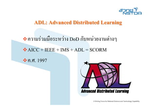 ADL: Advanced Distributed Learning

ความรวมมือระหวาง DoD กับหนวยงานตางๆ
AICC + IEEE + IMS + ADL = SCORM
ค.ศ. 1997
 
