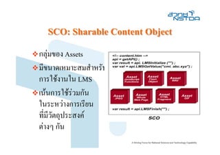 SCO: Sharable Content Object
กลุมของ Assets
มีขนาดเหมาะสมสําหรับ
การใชงานใน LMS
เนนการใชรวมกัน
ในระหวางการเรียน
ที่มีวตถุประสงค
      ั
ตางๆ กัน
 