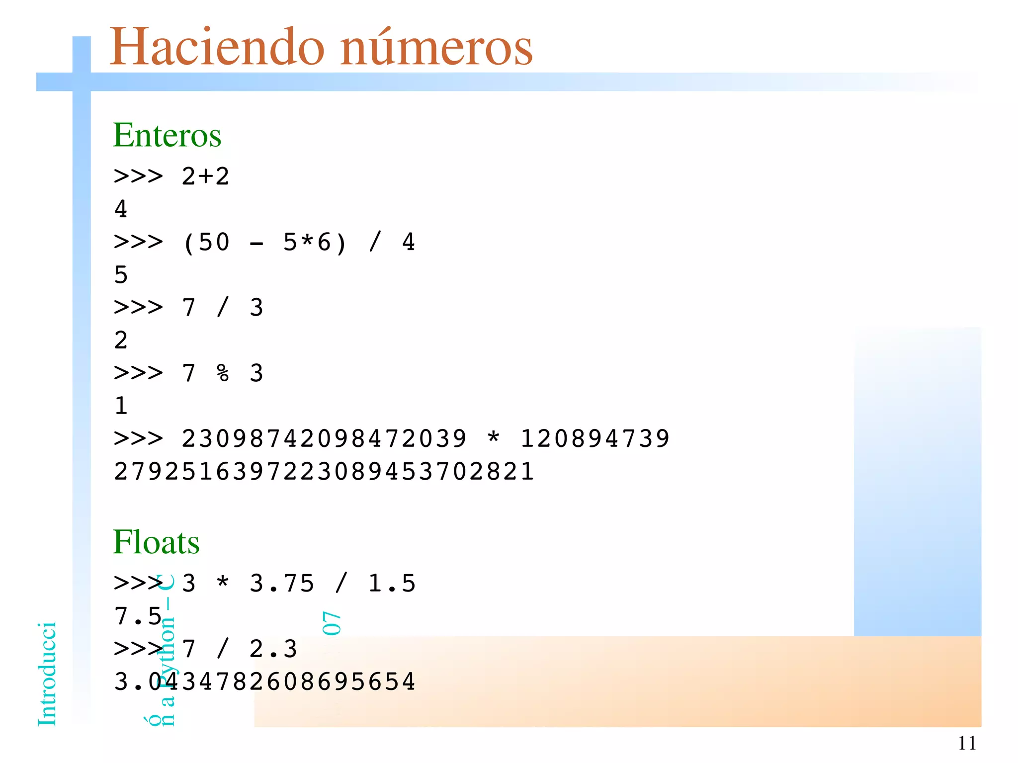 Haciendo números Enteros >>> 2+2 4 >>> (50 - 5*6) / 4 5 >>> 7 / 3 2 >>> 7 % 3 1 >>> 23098742098472039 * 120894739 2792516397223089453702821 Floats >>> 3 * 3.75 / 1.5 7.5 >>> 7 / 2.3 3.0434782608695654 