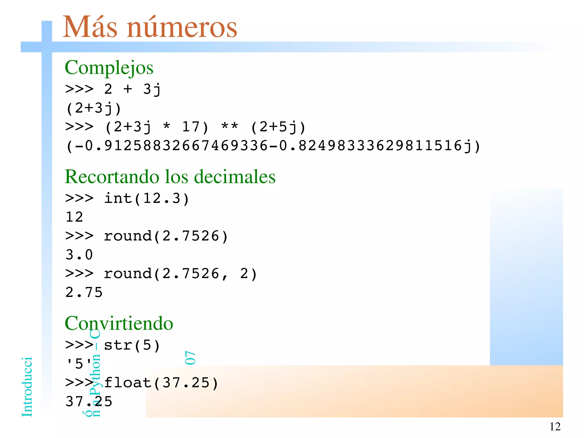 Más números Complejos >>> 2 + 3j (2+3j) >>> (2+3j * 17) ** (2+5j) (-0.91258832667469336-0.82498333629811516j) Recortando los decimales >>> int(12.3) 12 >>> round(2.7526) 3.0 >>> round(2.7526, 2) 2.75 Convirtiendo >>> str(5) '5' >>> float(37.25) 37.25 