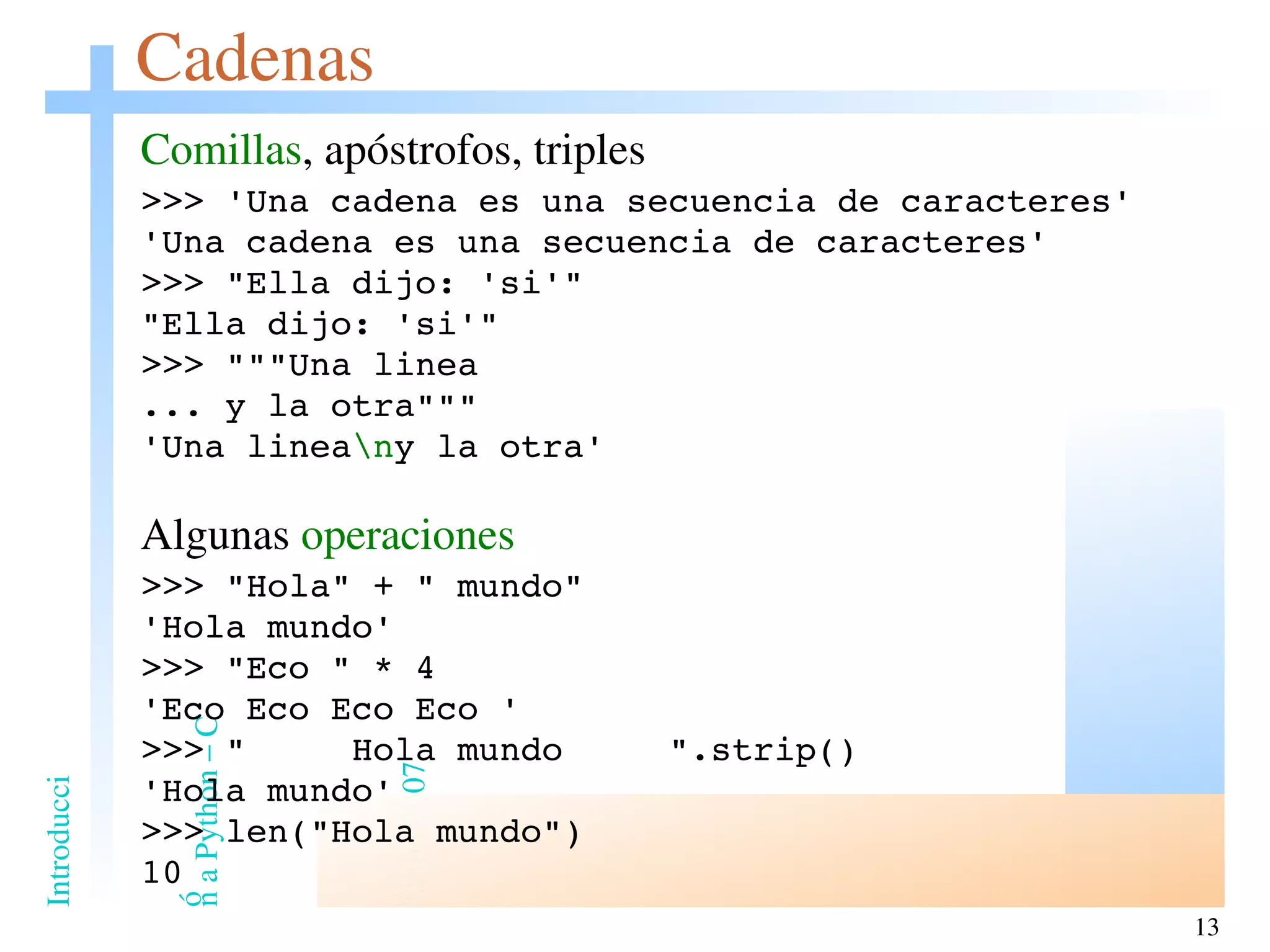 Cadenas Comillas , apóstrofos, triples >>> 'Una cadena es una secuencia de caracteres' ' Una cadena es una secuencia de caracteres ' >>> &quot;Ella dijo: 'si'&quot; &quot;Ella dijo: 'si'&quot; >>> &quot;&quot;&quot;Una linea ... y la otra&quot;&quot;&quot; 'Una linea \n y la otra' Algunas  operaciones >>> &quot;Hola&quot; + &quot; mundo&quot; 'Hola mundo' >>> &quot;Eco &quot; * 4 'Eco Eco Eco Eco ' >>> &quot;  Hola mundo  &quot;.strip() 'Hola mundo' >>> len(&quot;Hola mundo&quot;) 10 