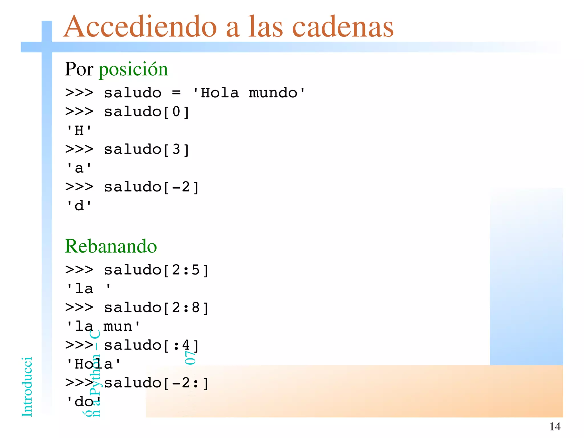 Accediendo a las cadenas Por  posición >>> saludo = 'Hola mundo' >>> saludo[0] 'H' >>> saludo[3] 'a' >>> saludo[-2] 'd' Rebanando >>> saludo[2:5] 'la ' >>> saludo[2:8] 'la mun' >>> saludo[:4] 'Hola' >>> saludo[-2:] 'do' 