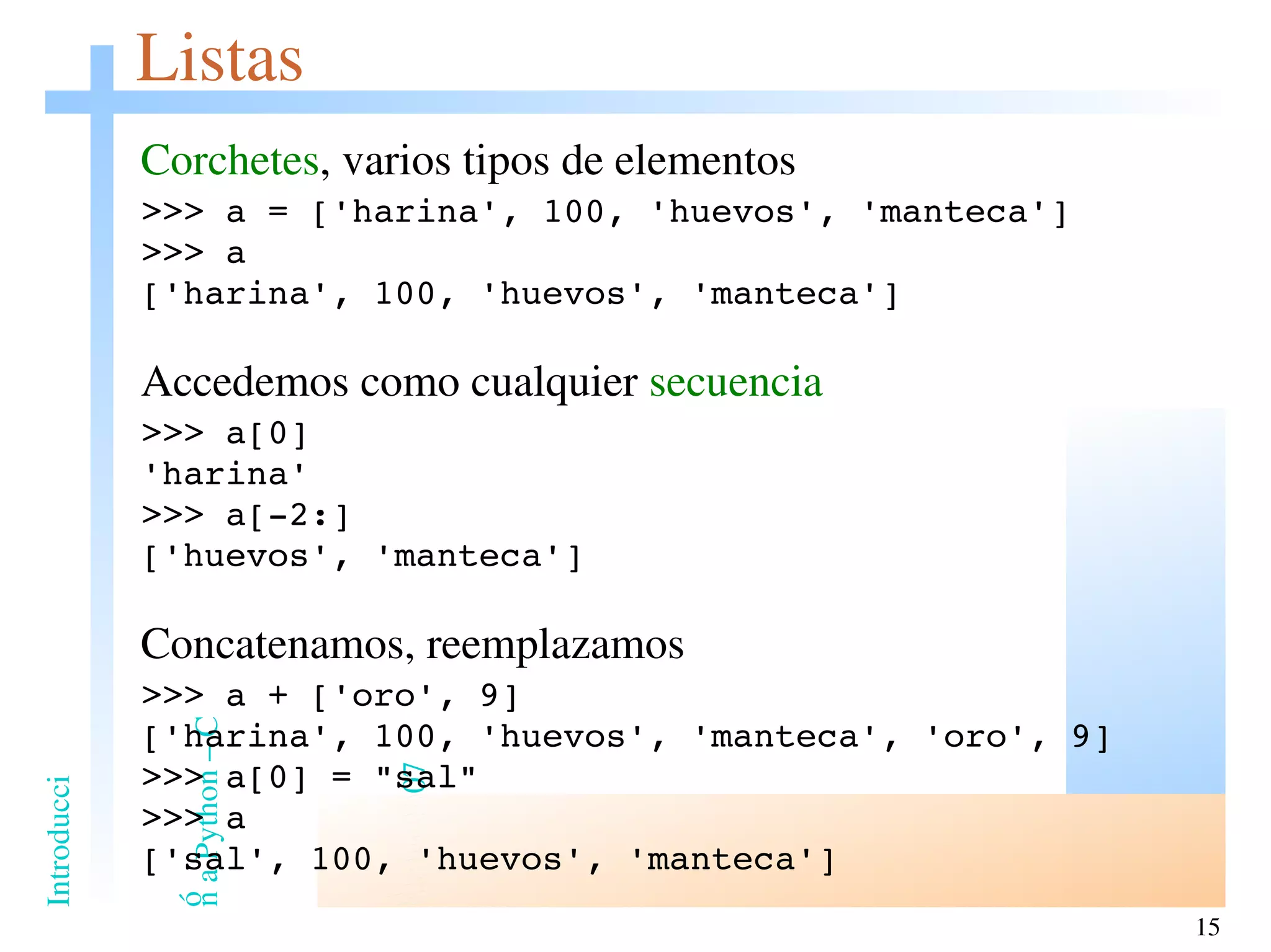 Listas Corchetes , varios tipos de elementos >>> a = ['harina', 100, 'huevos', 'manteca'] >>> a ['harina', 100, 'huevos', 'manteca'] Accedemos como cualquier  secuencia >>> a[0] 'harina' >>> a[-2:] ['huevos', 'manteca'] Concatenamos, reemplazamos >>> a + ['oro', 9] ['harina', 100, 'huevos', 'manteca', 'oro', 9] >>> a[0] = &quot;sal&quot; >>> a ['sal', 100, 'huevos', 'manteca'] 