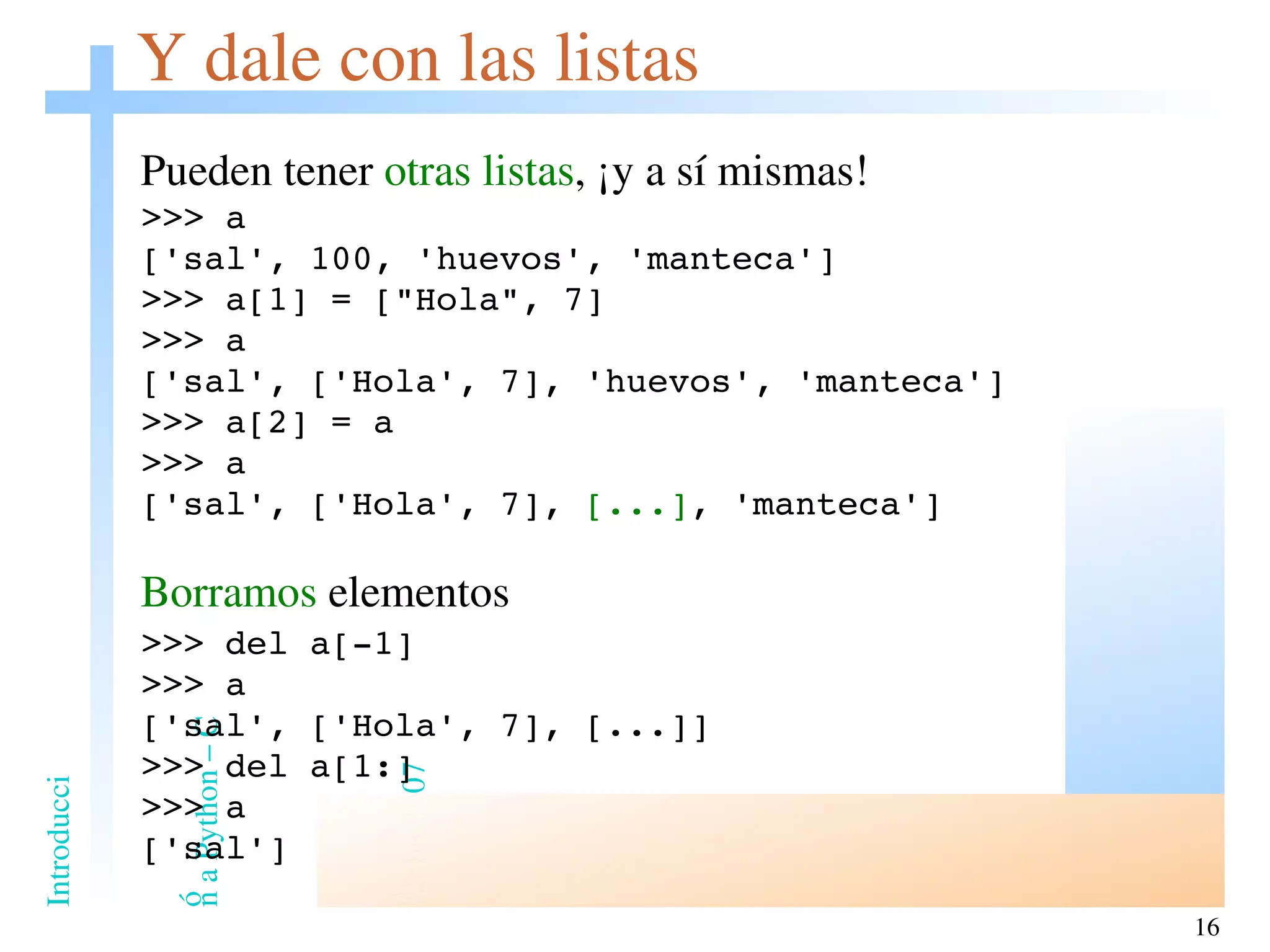 Y dale con las listas Pueden tener  otras listas , ¡y a sí mismas! >>> a ['sal', 100, 'huevos', 'manteca'] >>> a[1] = [&quot;Hola&quot;, 7] >>> a ['sal', ['Hola', 7], 'huevos', 'manteca'] >>> a[2] = a >>> a ['sal', ['Hola', 7],  [...] , 'manteca'] Borramos  elementos >>> del a[-1] >>> a ['sal', ['Hola', 7], [...]] >>> del a[1:] >>> a ['sal'] 