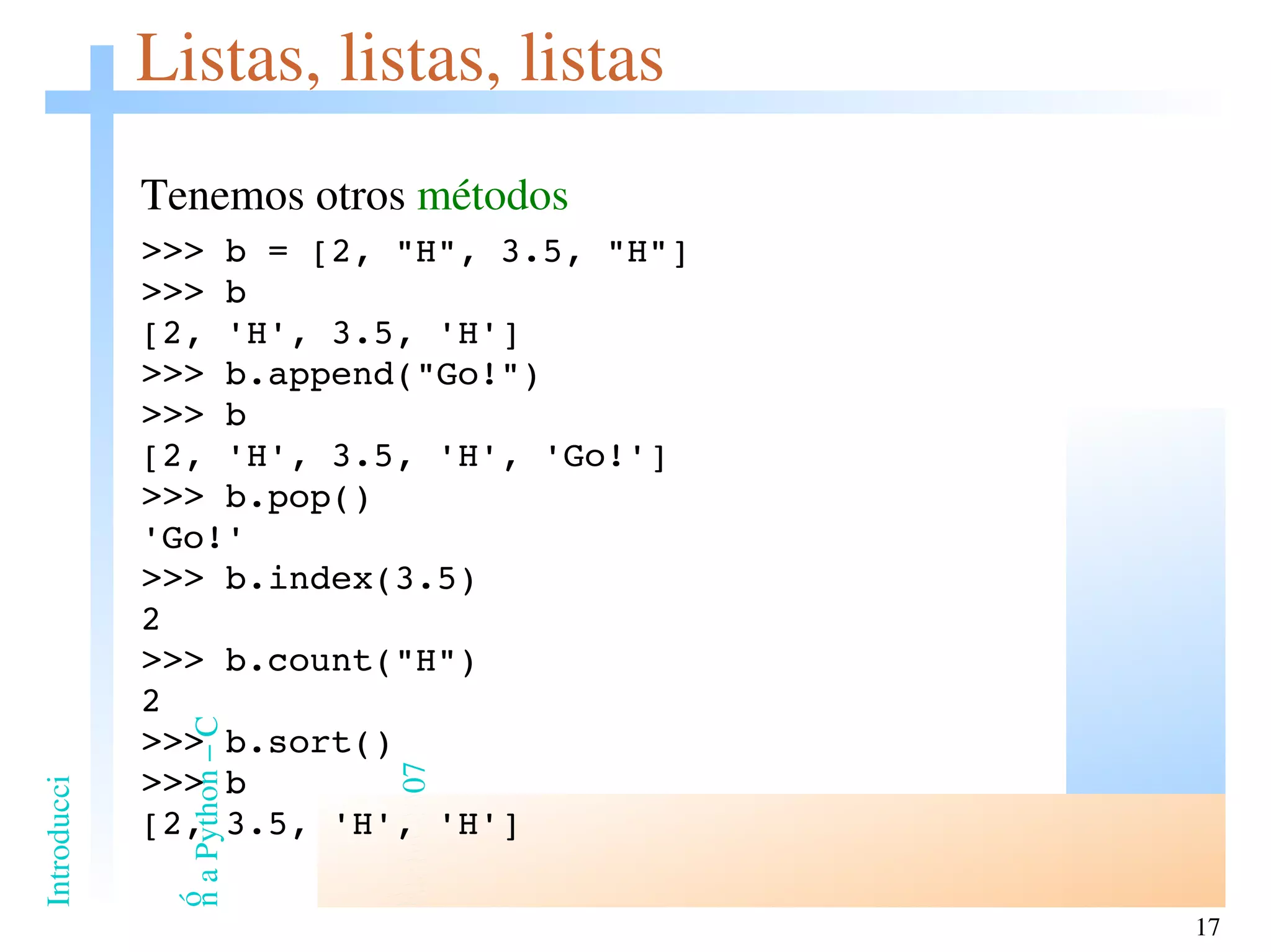Listas, listas, listas Tenemos otros  métodos >>> b = [2, &quot;H&quot;, 3.5, &quot;H&quot;] >>> b [2, 'H', 3.5, 'H'] >>> b.append(&quot;Go!&quot;) >>> b [2, 'H', 3.5, 'H', 'Go!'] >>> b.pop() 'Go!' >>> b.index(3.5) 2 >>> b.count(&quot;H&quot;) 2 >>> b.sort() >>> b [2, 3.5, 'H', 'H'] 
