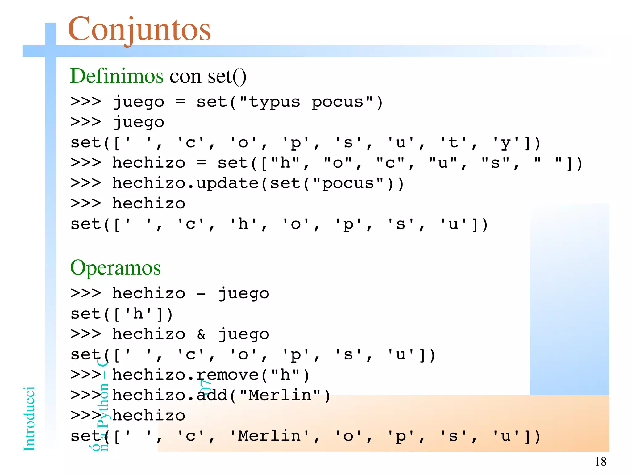 Conjuntos Definimos  con set() >>> juego = set(&quot;typus pocus&quot;) >>> juego set([' ', 'c', 'o', 'p', 's', 'u', 't', 'y']) >>> hechizo = set([&quot;h&quot;, &quot;o&quot;, &quot;c&quot;, &quot;u&quot;, &quot;s&quot;, &quot; &quot;]) >>> hechizo.update(set(&quot;pocus&quot;)) >>> hechizo set([' ', 'c', 'h', 'o', 'p', 's', 'u']) Operamos >>> hechizo - juego set(['h']) >>> hechizo & juego set([' ', 'c', 'o', 'p', 's', 'u']) >>> hechizo.remove(&quot;h&quot;) >>> hechizo.add(&quot;Merlin&quot;) >>> hechizo set([' ', 'c', 'Merlin', 'o', 'p', 's', 'u']) 