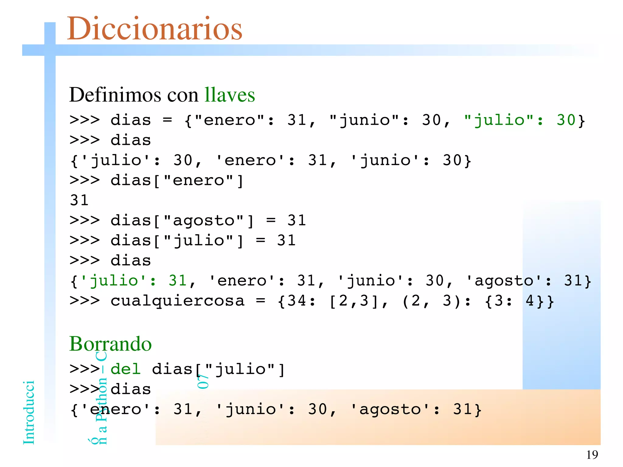 Diccionarios Definimos con  llaves >>> dias = {&quot;enero&quot;: 31, &quot;junio&quot;: 30,  &quot;julio&quot;: 30 } >>> dias {'julio': 30, 'enero': 31, 'junio': 30} >>> dias[&quot;enero&quot;] 31 >>> dias[&quot;agosto&quot;] = 31 >>> dias[&quot;julio&quot;] = 31 >>> dias { 'julio': 31 , 'enero': 31, 'junio': 30, 'agosto': 31} >>> cualquiercosa = {34: [2,3], (2, 3): {3: 4}} Borrando >>>  del  dias[&quot;julio&quot;] >>> dias {'enero': 31, 'junio': 30, 'agosto': 31} 