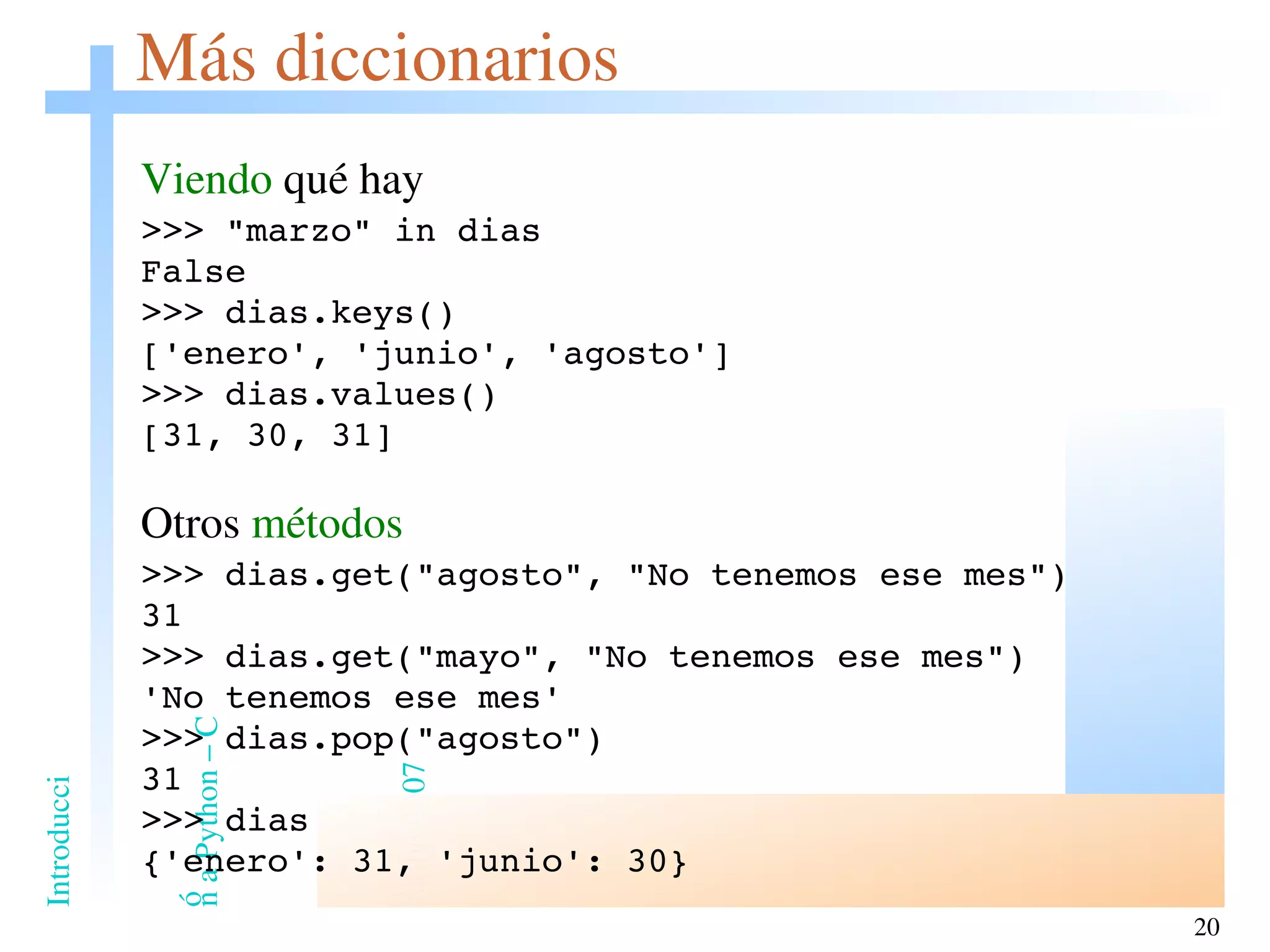 Más diccionarios Viendo  qué hay >>> &quot;marzo&quot; in dias False >>> dias.keys() ['enero', 'junio', 'agosto'] >>> dias.values() [31, 30, 31] Otros  métodos >>> dias.get(&quot;agosto&quot;, &quot;No tenemos ese mes&quot;) 31 >>> dias.get(&quot;mayo&quot;, &quot;No tenemos ese mes&quot;) 'No tenemos ese mes' >>> dias.pop(&quot;agosto&quot;) 31 >>> dias {'enero': 31, 'junio': 30} 