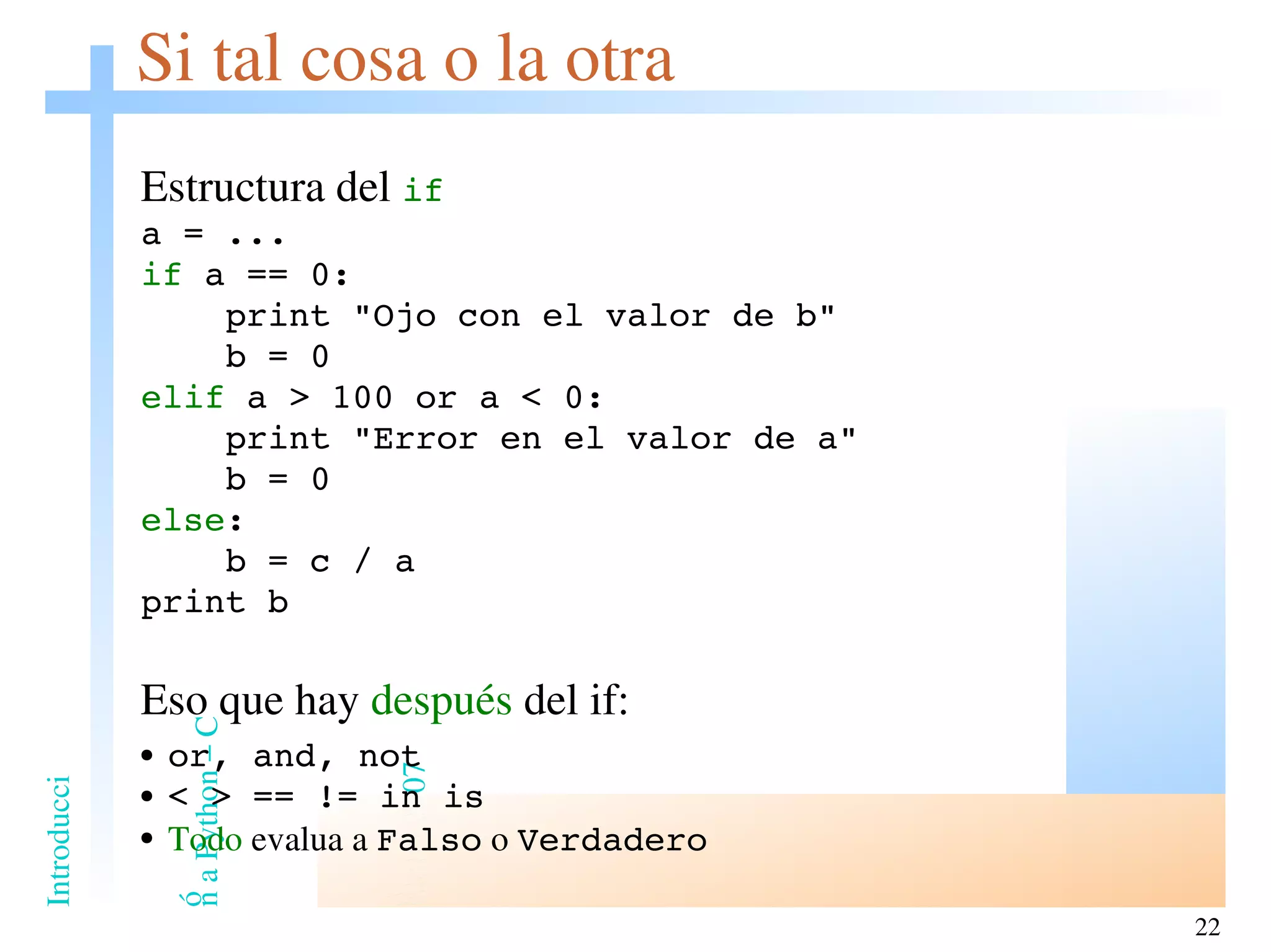 Si tal cosa o la otra Estructura del  if a = ... if  a == 0: print &quot;Ojo con el valor de b&quot; b = 0 elif  a > 100 or a < 0: print &quot;Error en el valor de a&quot; b = 0 else : b = c / a print b Eso que hay  después  del if:  or, and, not < > == != in is Todo  evalua a  Falso  o  Verdadero 