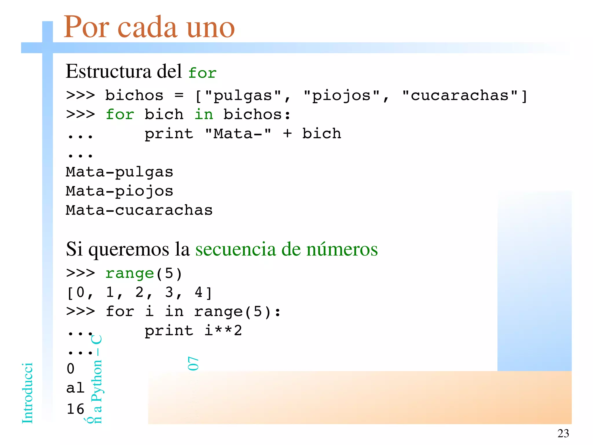 Por cada uno Estructura del  for >>> bichos = [&quot;pulgas&quot;, &quot;piojos&quot;, &quot;cucarachas&quot;] >>>  for  bich  in  bichos: ...  print &quot;Mata-&quot; + bich ... Mata-pulgas Mata-piojos Mata-cucarachas Si queremos la  secuencia de números >>>  range (5) [0, 1, 2, 3, 4] >>> for i in range(5): ...  print i**2 ... 0 al 16 