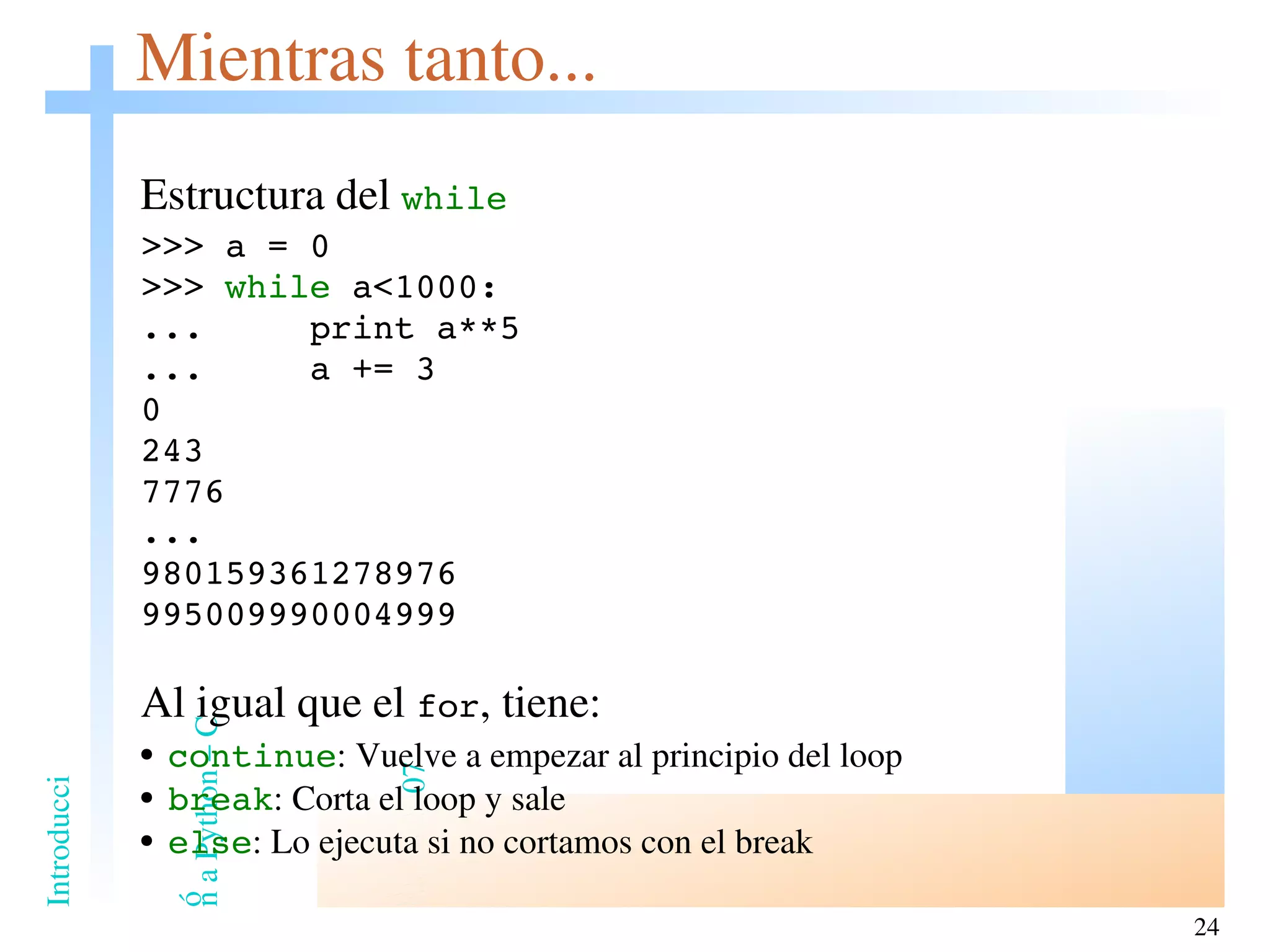 Mientras tanto... Estructura del  while >>> a = 0 >>>  while  a<1000: ...  print a**5 ...  a += 3 0 243 7776 ... 980159361278976 995009990004999 Al igual que el  for , tiene: continue : Vuelve a empezar al principio del loop break : Corta el loop y sale else : Lo ejecuta si no cortamos con el break 