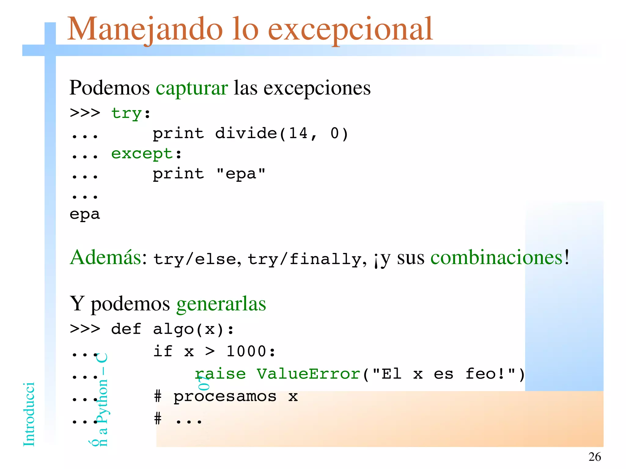 Manejando lo excepcional Podemos  capturar  las excepciones >>>  try : ...  print divide(14, 0) ...  except : ...  print &quot;epa&quot; ... epa Además :  try/else ,  try/finally , ¡y sus  combinaciones ! Y podemos  generarlas >>> def algo(x): ...  if x > 1000: ...  raise   ValueError (&quot;El x es feo!&quot;) ...  # procesamos x ...  # ... 