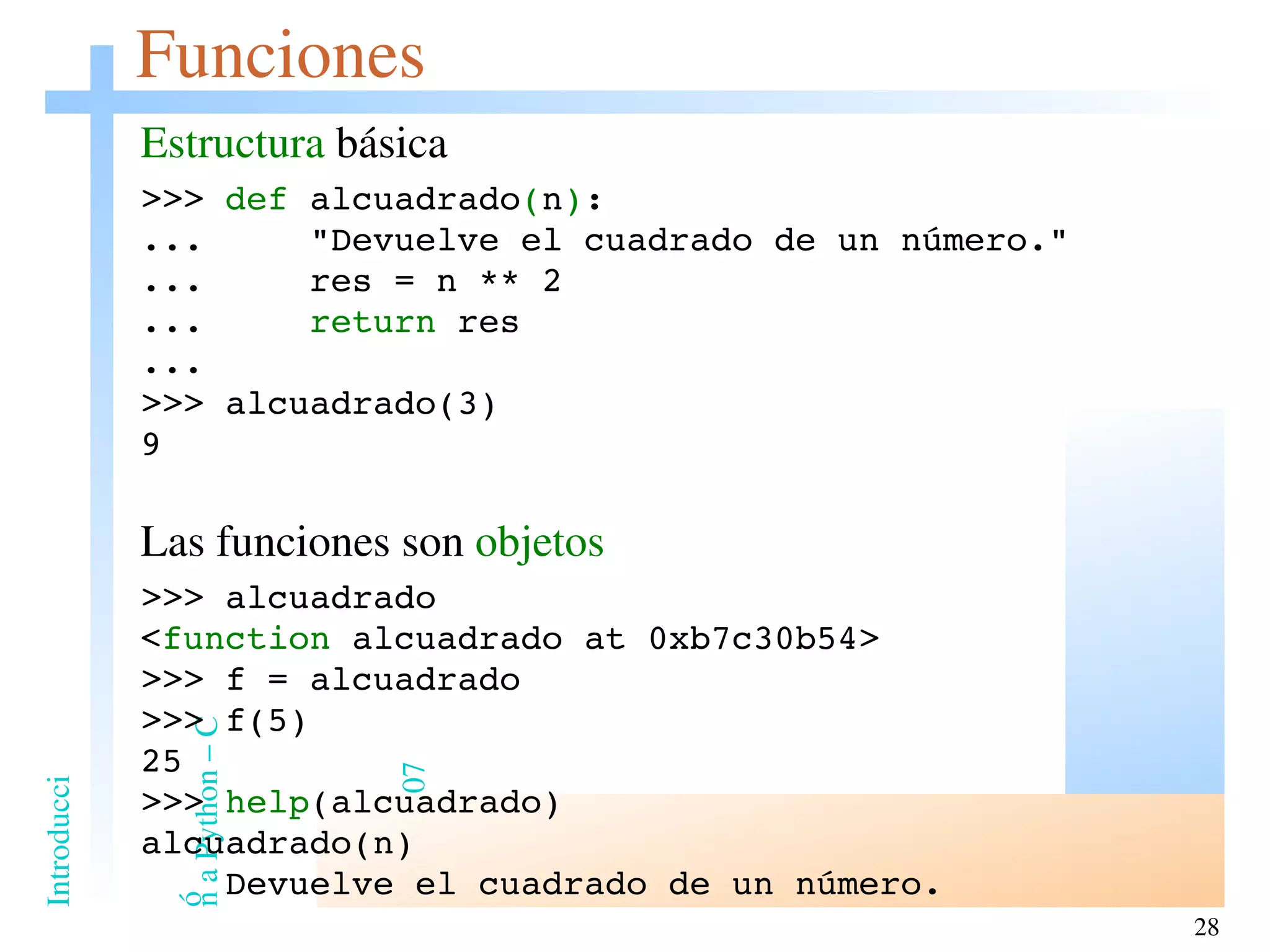 Funciones Estructura  básica >>>  def  alcuadrado ( n ) : ...  &quot;Devuelve el cuadrado de un número.&quot; ...  res = n ** 2 ...  return  res ... >>> alcuadrado(3) 9 Las funciones son  objetos >>> alcuadrado < function  alcuadrado at 0xb7c30b54> >>> f = alcuadrado >>> f(5) 25 >>>  help (alcuadrado) alcuadrado(n) Devuelve el cuadrado de un número. 