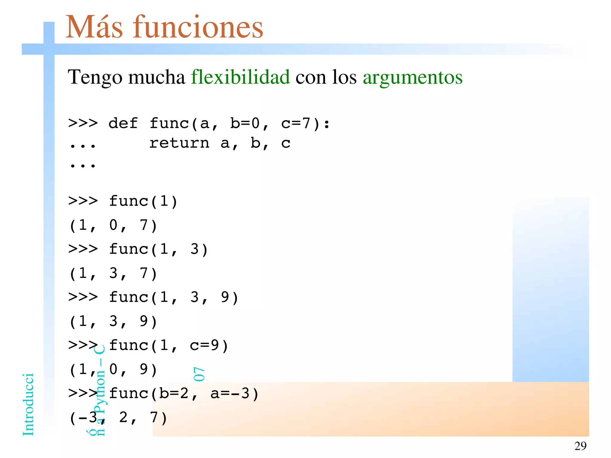 Más funciones Tengo mucha  flexibilidad  con los  argumentos >>> def func(a, b=0, c=7): ...  return a, b, c ... >>> func(1) (1, 0, 7) >>> func(1, 3) (1, 3, 7) >>> func(1, 3, 9) (1, 3, 9) >>> func(1, c=9) (1, 0, 9) >>> func(b=2, a=-3) (-3, 2, 7) 