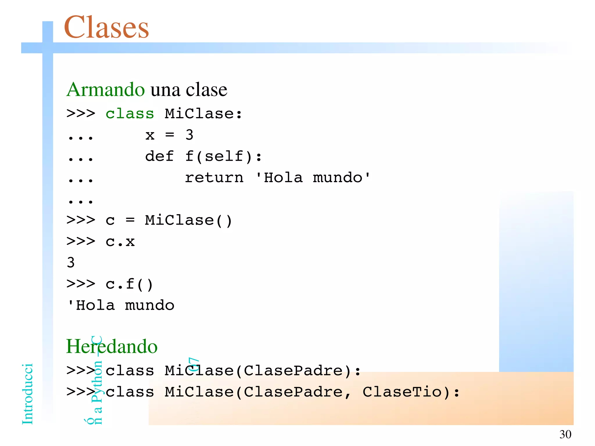 Clases Armando  una clase >>>  class  MiClase: ...  x = 3 ...  def f(self): ...  return 'Hola mundo' ... >>> c = MiClase() >>> c.x 3 >>> c.f() 'Hola mundo Heredando >>> class MiClase(ClasePadre): >>> class MiClase(ClasePadre, ClaseTio): 