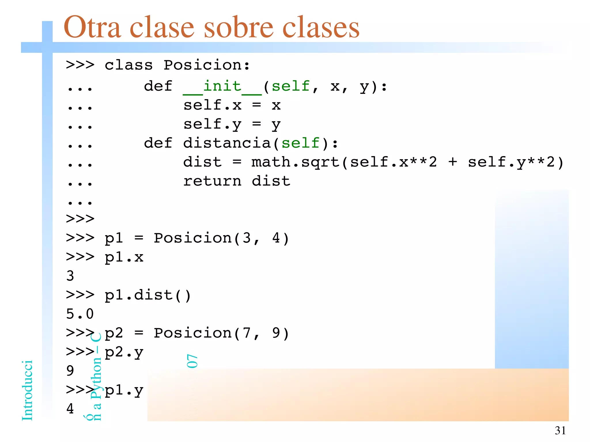 Otra clase sobre clases >>> class Posicion: ...  def  __init__ ( self , x, y): ...  self.x = x ...  self.y = y ...  def distancia( self ): ...  dist =  math.sqrt(self.x**2 + self.y**2) ...  return dist ... >>> >>> p1 = Posicion(3, 4) >>> p1.x 3 >>> p1.dist() 5.0 >>> p2 = Posicion(7, 9) >>> p2.y 9 >>> p1.y 4 