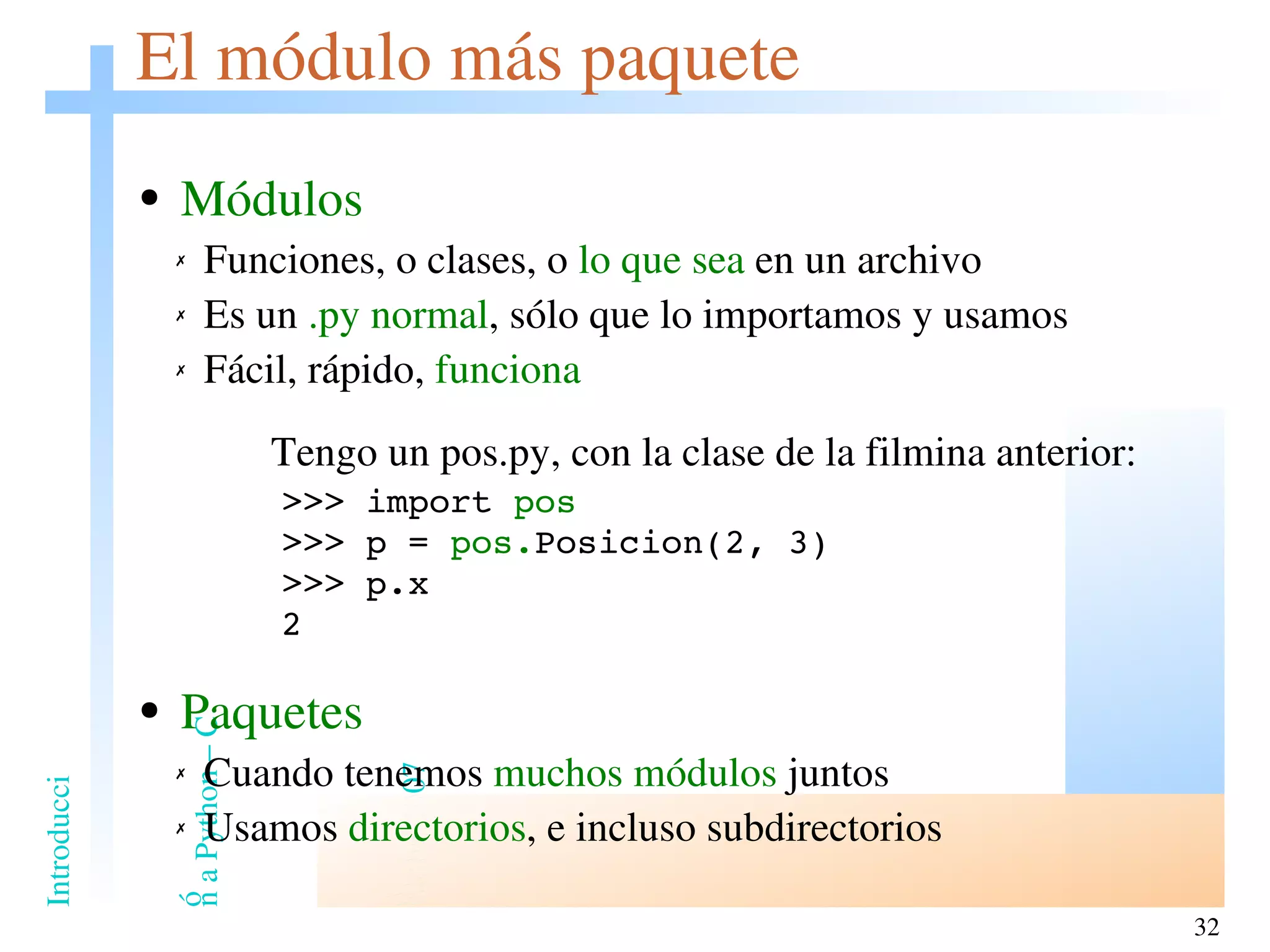 El módulo más paquete Módulos Funciones, o clases, o  lo que sea  en un archivo Es un  .py normal , sólo que lo importamos y usamos Fácil, rápido,  funciona   Tengo un pos.py, con la clase de la filmina anterior: >>> import  pos >>> p =  pos. Posicion(2, 3) >>> p.x 2 Paquetes Cuando tenemos  muchos módulos  juntos Usamos  directorios , e incluso subdirectorios 