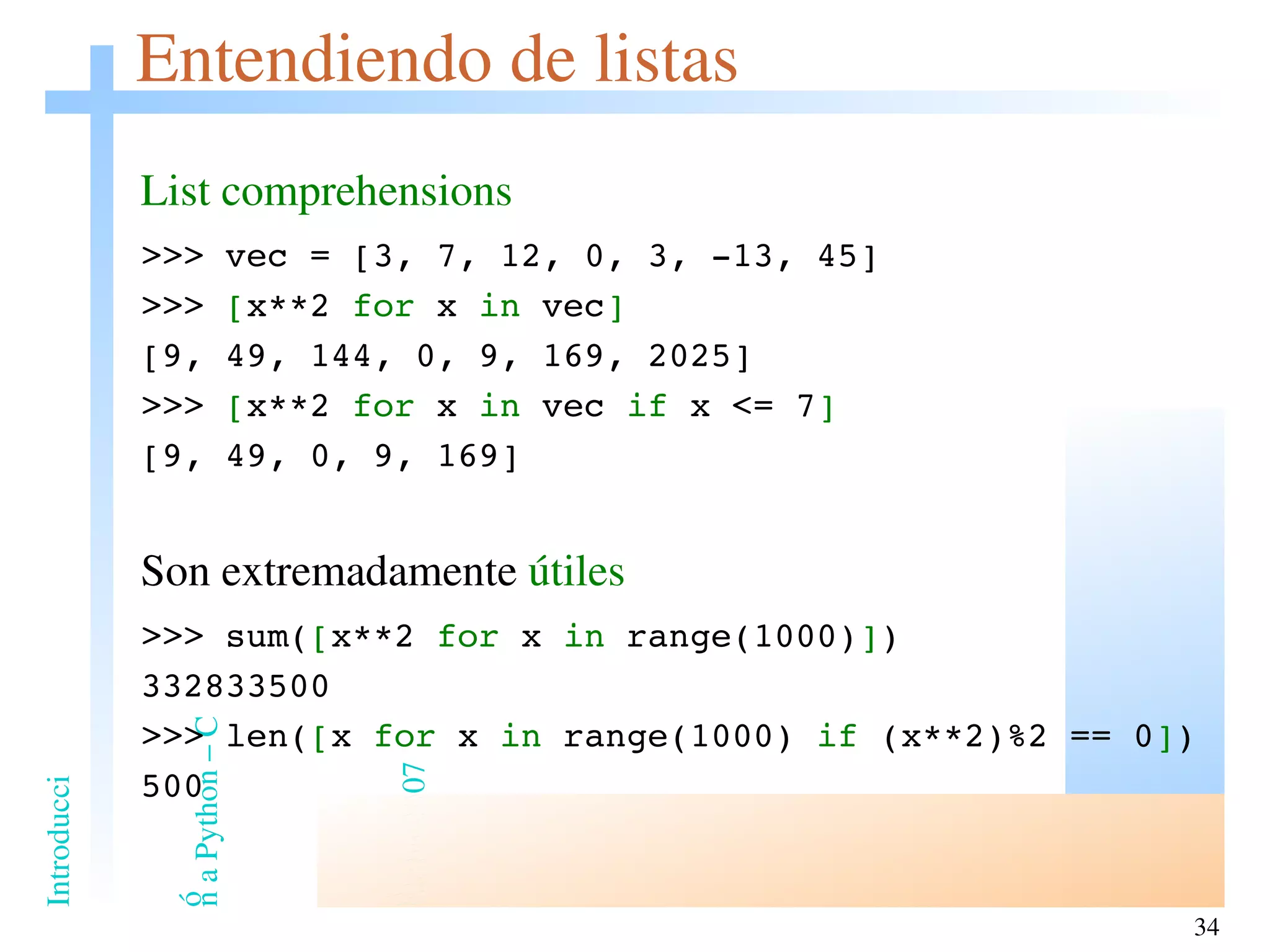 Entendiendo de listas List comprehensions >>> vec = [3, 7, 12, 0, 3, -13, 45] >>>  [ x**2  for  x  in  vec ] [9, 49, 144, 0, 9, 169, 2025] >>>  [ x**2  for  x  in  vec  if  x <= 7 ] [9, 49, 0, 9, 169] Son extremadamente  útiles >>> sum( [ x**2  for  x  in  range(1000) ] ) 332833500 >>> len( [ x  for  x  in  range(1000)  if  (x**2)%2 == 0 ] ) 500 