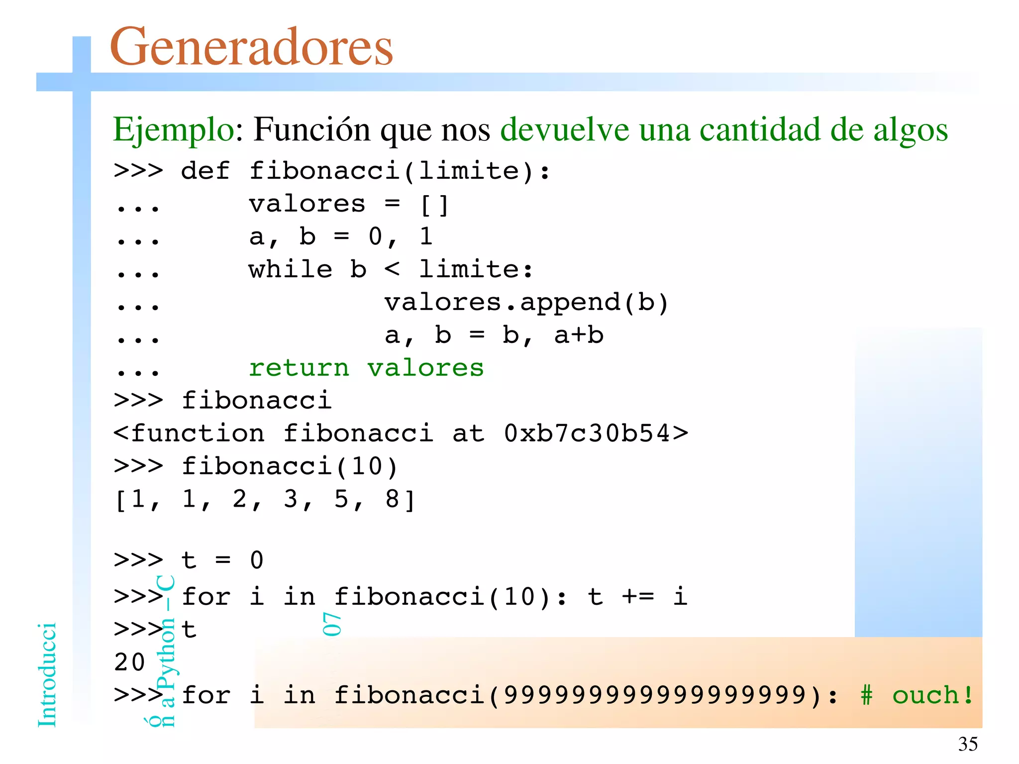 Generadores Ejemplo : Función que nos  devuelve una cantidad de algos >>> def fibonacci(limite): ...  valores = [] ...  a, b = 0, 1 ...  while b < limite: ...  valores.append(b) ...  a, b = b, a+b ...  return valores >>> fibonacci <function fibonacci at 0xb7c30b54> >>> fibonacci(10) [1, 1, 2, 3, 5, 8] >>> t = 0 >>> for i in fibonacci(10): t += i >>> t 20 >>> for i in fibonacci(999999999999999999):  # ouch! 
