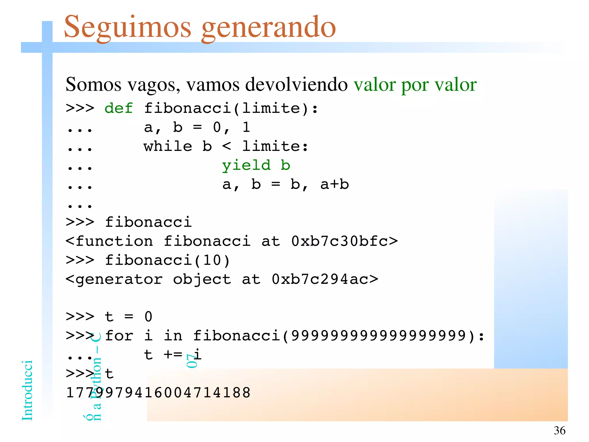 Seguimos generando Somos vagos, vamos devolviendo  valor por valor >>>  def  fibonacci(limite): ...  a, b = 0, 1 ...  while b < limite: ...  yield b ...  a, b = b, a+b ... >>> fibonacci <function fibonacci at 0xb7c30bfc> >>> fibonacci(10) <generator object at 0xb7c294ac> >>> t = 0 >>> for i in fibonacci(999999999999999999): ...  t += i >>> t 1779979416004714188 