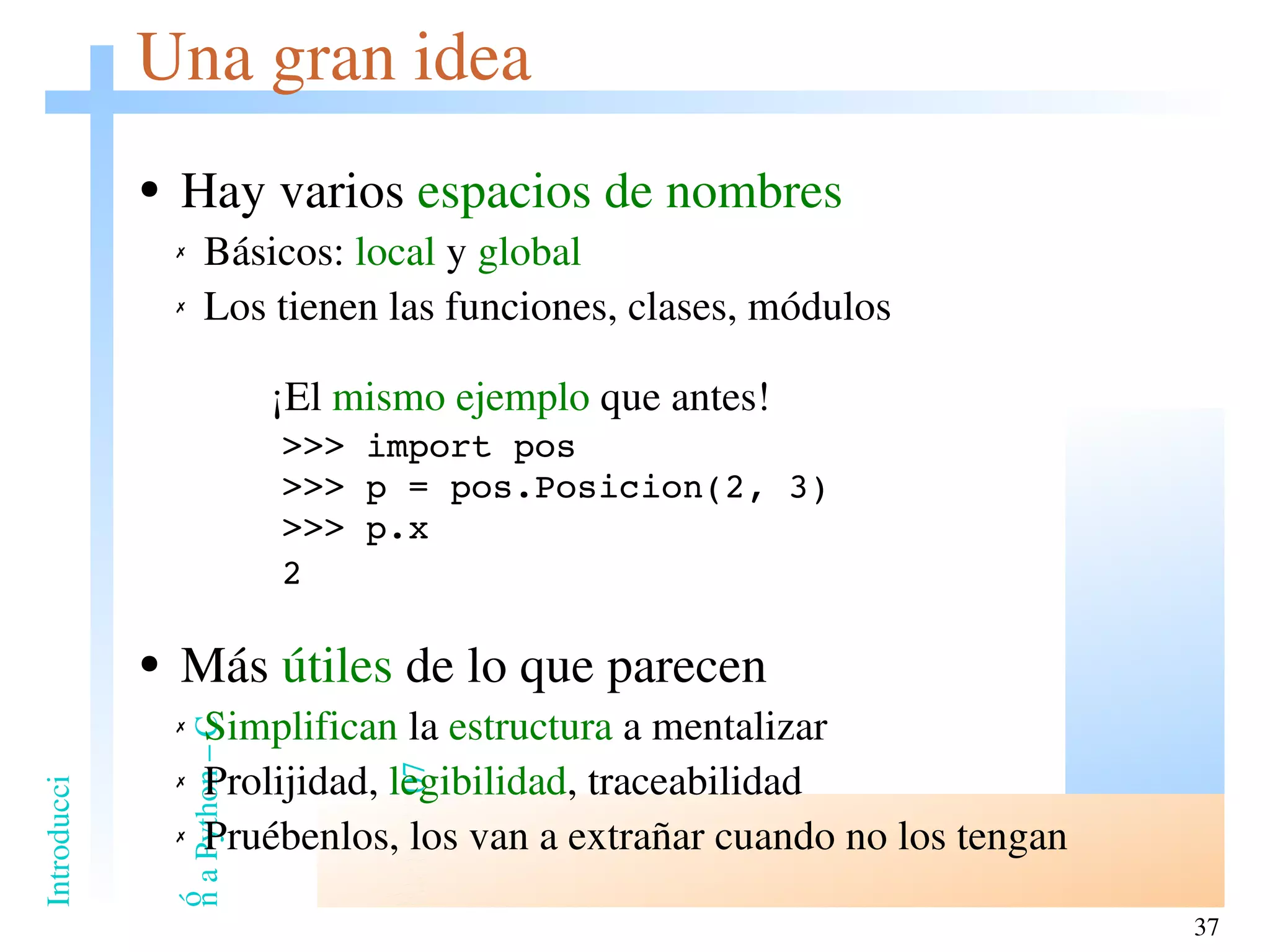 Una gran idea Hay varios  espacios de nombres Básicos:  local  y  global Los tienen las funciones, clases, módulos     ¡El  mismo ejemplo  que antes! >>> import pos >>> p = pos.Posicion(2, 3) >>> p.x   2 Más  útiles  de lo que parecen Simplifican  la  estructura  a mentalizar Prolijidad,  legibilidad , traceabilidad Pruébenlos, los van a extrañar cuando no los tengan 