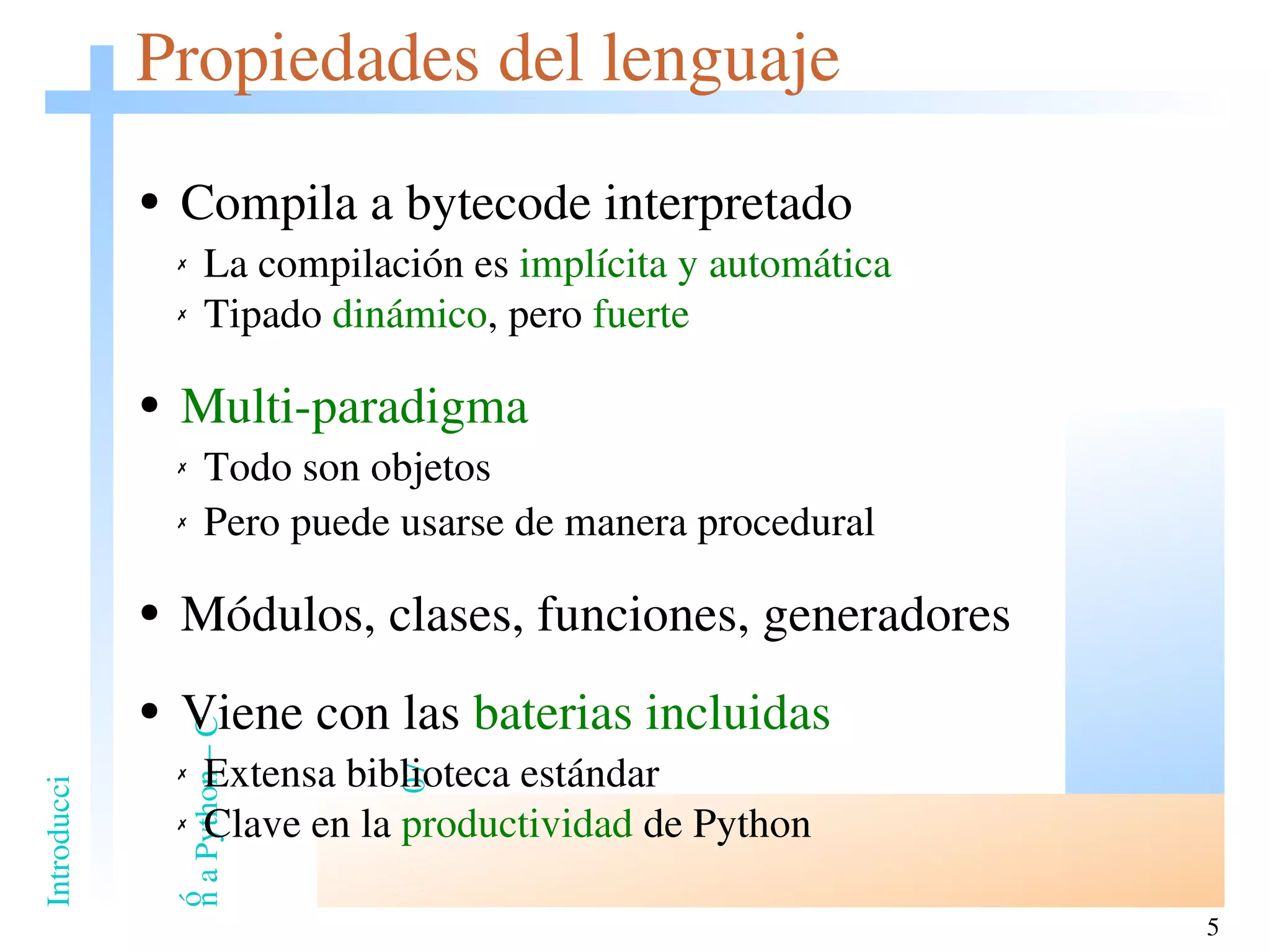 Propiedades del lenguaje Compila a bytecode interpretado La compilación es  implícita y automática Tipado  dinámico , pero  fuerte Multi-paradigma   Todo son objetos Pero puede usarse de manera procedural Módulos, clases, funciones, generadores Viene con las  baterias incluidas Extensa biblioteca estándar Clave en la  productividad  de Python 