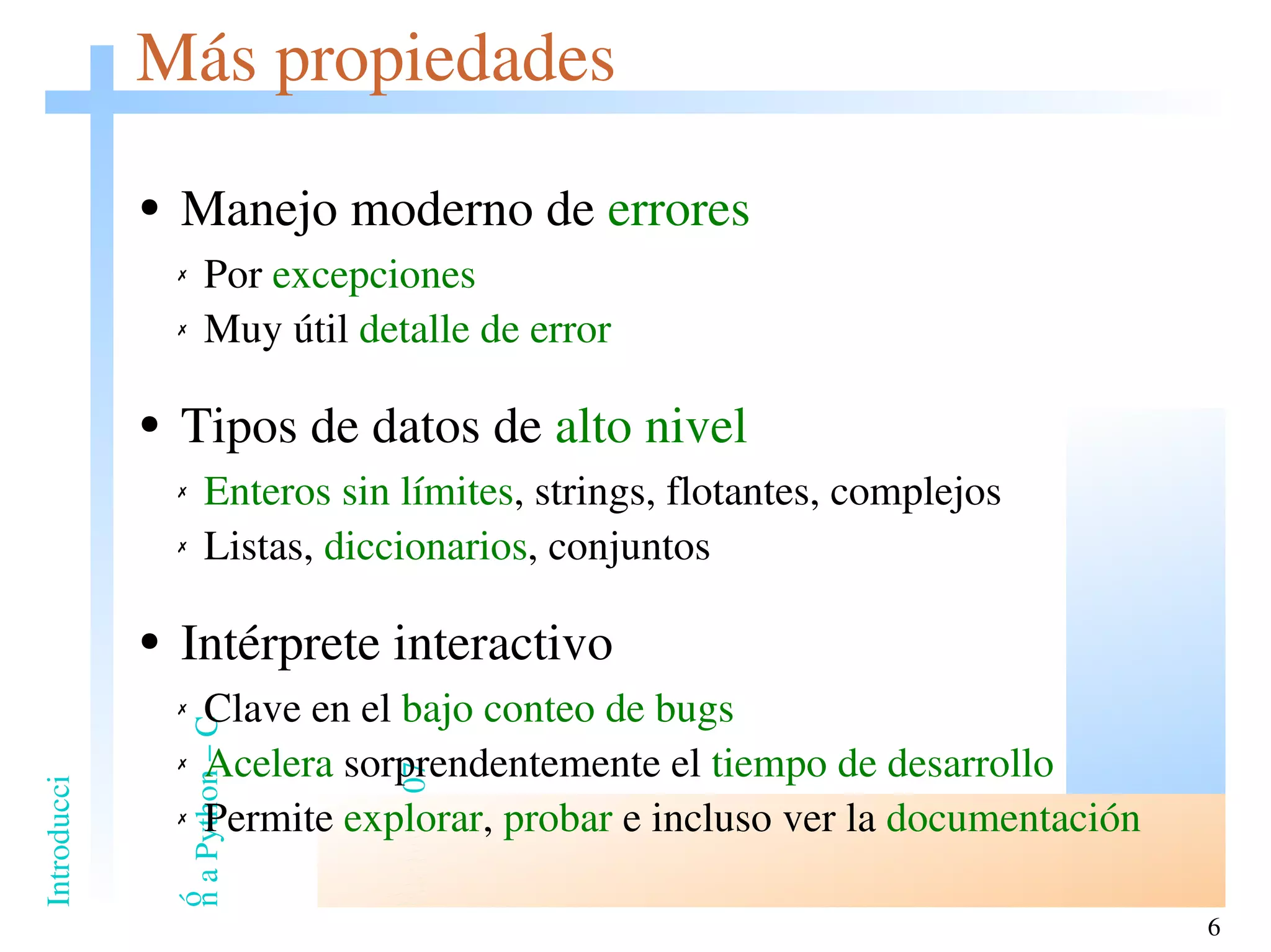 Más propiedades Manejo moderno de  errores Por  excepciones Muy útil  detalle de error Tipos de datos de  alto nivel Enteros sin límites , strings, flotantes, complejos Listas,  diccionarios , conjuntos Intérprete interactivo Clave en el  bajo conteo de bugs Acelera  sorprendentemente el  tiempo de desarrollo Permite  explorar ,  probar  e incluso ver la  documentación 