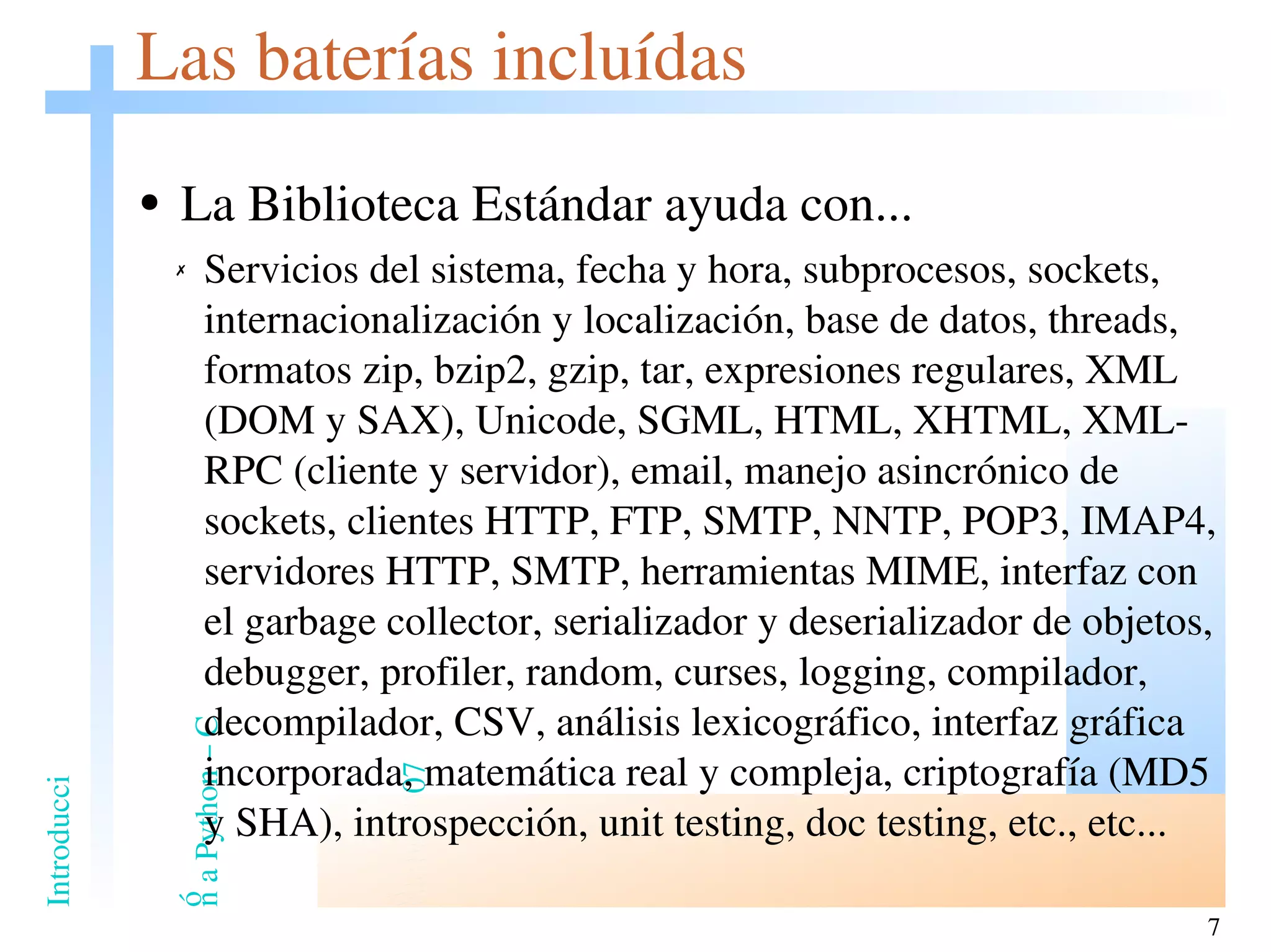 Las baterías incluídas La Biblioteca Estándar ayuda con... Servicios del sistema, fecha y hora, subprocesos,  sockets,  internacionalización y localización, base de datos, threads, formatos zip, bzip2, gzip, tar, expresiones regulares, XML (DOM y SAX), Unicode, SGML, HTML, XHTML, XML-RPC (cliente y servidor), email, manejo asincrónico de sockets, clientes HTTP, FTP, SMTP, NNTP, POP3, IMAP4, servidores HTTP, SMTP, herramientas MIME, interfaz con el garbage collector, serializador y deserializador de objetos, debugger, profiler, random, curses, logging, compilador, decompilador, CSV, análisis lexicográfico, interfaz gráfica incorporada, matemática real y compleja, criptografía (MD5 y SHA), introspección, unit testing, doc testing, etc., etc... 