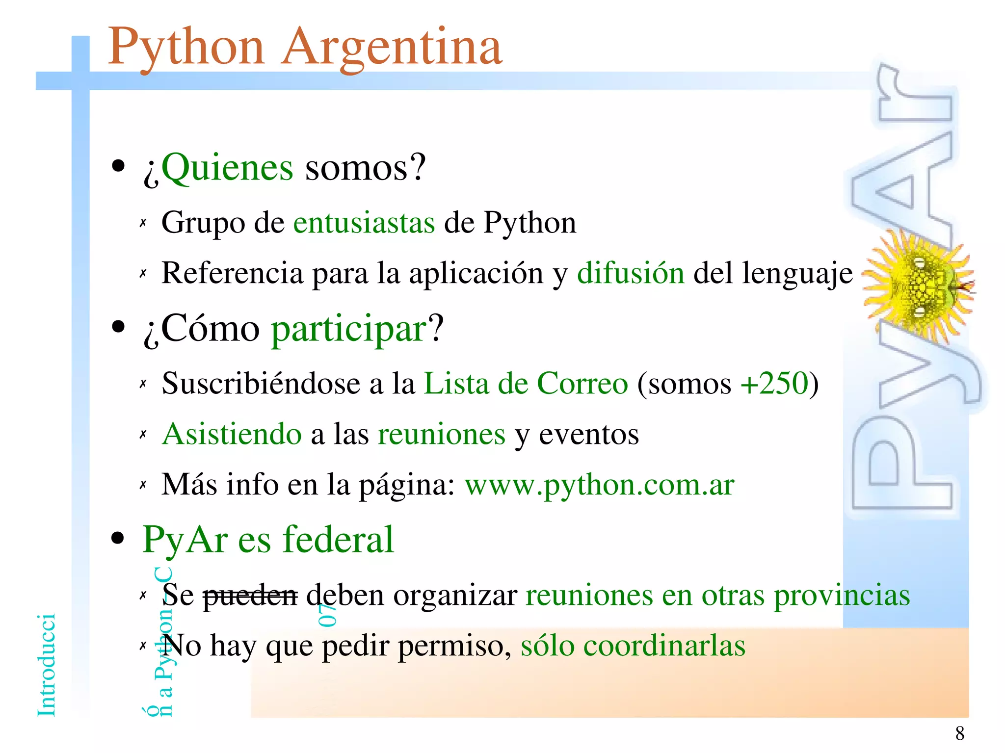 Python Argentina ¿ Quienes  somos? Grupo de  entusiastas  de Python Referencia para la aplicación y  difusión  del lenguaje ¿Cómo  participar ? Suscribiéndose a la  Lista de Correo  (somos  +250 ) Asistiendo  a las  reuniones  y eventos Más info en la página:  www.python.com.ar PyAr es federal Se  pueden  deben organizar  reuniones en otras provincias No hay que pedir permiso,  sólo coordinarlas 