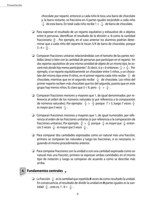 Presentación
chocolate por repartir, entonces a cada niño le toca una barra de chocolate
y, la barra restante, se fracciona en 4 partes iguales tocándole a cada niño
1
4
de esta barra. En total cada niño recibe 1 +   1
4
de barra de chocolate.
	 Para expresar el resultado de un reparto equitativo y exhaustivo de a objetos
entre b personas, identifican el resultado de la división a : b como la cantidad
fraccionaria a
b . Por ejemplo, en el caso anterior los alumnos podrían deter-
minar que a cada niño del reparto le tocan 5/4 de barra de chocolate, porque
5 : 4 =  5
4
.
	 Comparan fracciones unitarias relacionándolas con el tamaño de las partes reci-
bidas (área) o bien con la cantidad de personas que participan en el reparto: “en
dos repartos equitativos de una misma cantidad de objeto de un mismo tipo, les to-
cará más donde hay menos participantes”. Es decir, si a  b entonces 1
a    1
b . Por
ejemplo, si se reparte equitativamente un chocolate entre 5 niños, y un choco-
late del mismo tipo entre 9 niños, en el primer reparto cada niño recibe 1
5 de
chocolate, mientras que en el segundo recibe 1
9 de chocolate. Los niños del
primer reparto reciben más chocolate que los del segundo, puesto que en este
grupo hay menos niños. Es claro que 5  9, pero 1
5  1
9 .
	 Comparan fracciones menores y mayores que 1, de igual denominador, por re-
ferencia al orden de los números naturales (o por referencia a la comparación
de números naturales). Por ejemplo: 7
3  5
3 porque 7  5, luego 7 veces 1
3
es mayor que 5 veces 1
3
.
	 Comparan fracciones menores y mayores que 1, de igual numerador, por refe-
rencia al orden de las fracciones unitarias (o por referencia a la comparación de
fracciones unitarias). Por ejemplo: 5
6  5
8 porque 1
6 es mayor que 1
8 enton-
ces 5 veces 1
6
es mayor que 5 veces 1
8
.
	 Para comparar dos cantidades expresadas como un natural más una fracción,
primero se comparan los naturales y luego las fracciones, si es necesario, si-
guiendo el mismo procedimiento anterior.
	 Para comparar fracciones con la unidad o con una cantidad expresada como un
natural más una fracción, primero se expresan ambas cantidades en el mismo
tipo de notación y luego se comparan de acuerdo a como se describe más
arriba.
Fundamentos centrales
	 La fracción 1
b
es la cantidad que repetida b veces da como resultado la unidad.
En consecuencia, el resultado de dividir la unidad en b partes iguales es la can-
tidad 1
b , esto es, 1 : b = 1
b
.
4.
 