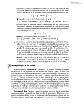 11
Presentación
	 La comparación de fracciones de igual numerador, que han sido obtenidas frac-
cionando el tamaño de objetos de un mismo tipo en partes iguales, puede basar-
se en la comparación de las fracciones unitarias correspondientes, de modo que:
si 1
a  1
b entonces c
a  c
b
	 Ejemplo: Comparar las siguientes cantidades 3
4 y 3
8
	 3
4  3
8 porque 1
4 esmayorque 1
8 entonces3veces 1
4 esmayorque3veces 1
8 .
	 La comparación de fracciones de igual denominador, que han sido obtenidas
fraccionando el tamaño de objetos de un mismo tipo en partes iguales, puede
basarse en la comparación de los números naturales (de los numeradores corres-
pondientes), de modo que:
si a  b a
c  b
c
	 Ejemplo: Compara las siguientes cantidades 3
8 y 5
8
	 5
8  3
8 , porque 5  3, luego 5 veces 1
8 es mayor que 3 veces 1
8 .
	 En un reparto equitativo, la comparación de los datos permite anticipar si el resul-
tado será mayoromenorque1, de acuerdo a si la cantidad de objetos a repartir es
mayor o menor que la cantidad de participantes en el reparto. En caso de que la
cantidad de objetos a repartir sea menor que la cantidad de participantes del re-
parto, entonces cada participante del reparto recibirá menos de 1 objeto. En caso
de que la cantidad de objetos a repartir sea mayor que la cantidad de participan-
tes del reparto, entonces cada participante del reparto recibirá más de 1 objeto.
	 Ejemplo: Tres compañeros se reparten equitativamente 4 barras de chocolate.
¿Cada uno recibe más o menos de una barra de chocolate? Como 4 : 3 = 1 y queda
todavía un chocolate por repartir, cada compañero recibe más de un chocolate.
Descripción global del proceso
El proceso parte en la primera clase planteando a los alumnos problemas de reparto
equitativo de un solo objeto fraccionable, en los cuales la técnica óptima de resolución
consiste en fraccionar dicho objeto en tantas partes iguales como participantes del re-
parto haya y dar uno de los trozos resultantes a cada uno. Aquí aparecerán fracciones
del tipo 1
b
, llamadas fracciones unitarias, que son menores que 1. Luego, niños y niñas
resuelven problemas de comparación. Frente a dos repartos equitativos y exhaustivos de
un mismo tipo de objeto (unidad) entre distinta cantidad de participantes, los niños deben
determinarencuálrepartolosparticipantesrecibenmáschocolate.Seproponetrabajarcon
papel lustre, de modo que los niños logren establecer una comparación entre el tamaño
de las partes (área) y elaboren criterios para comparar fracciones unitarias.
En la segundaclase, el proceso avanza incorporando problemasderepartoequitativo
de más de un objeto fraccionable, siendo la cantidad de participantes del reparto mayor
que la cantidad de objetos a repartir. Aquí aparecerán fracciones que, al igual que las
fracciones unitarias, también son menores que 1, pero en este caso, el numerador es
5.
 