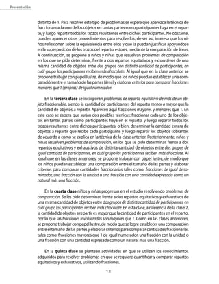 12
Presentación
distinto de 1. Para resolver este tipo de problemas se espera que aparezca la técnica de
fraccionar cada uno de los objetos en tantas partes como participantes haya en el repar-
to, y luego repartir todos los trozos resultantes entre dichos participantes. No obstante,
pueden aparecer otros procedimientos para resolverlos; de ser así, interesa que los ni-
ños reflexionen sobre la equivalencia entre ellos y que la puedan justificar apoyándose
en la superposición de los trozos del reparto, esto es, mediante la comparación de áreas.
A continuación, se propone a niños y niñas que resuelvan problemas de comparación
en los que se pide determinar, frente a dos repartos equitativos y exhaustivos de una
misma cantidad de objetos entre dos grupos con distinta cantidad de participantes, en
cuál grupo los participantes reciben más chocolate. Al igual que en la clase anterior, se
propone trabajar con papel lustre, de modo que los niños puedan establecer una com-
paración entre el tamaño de las partes (área) y elaborarcriteriosparacompararfracciones
menores que 1 (propias) de igual numerador.
En la tercera clase se incorporan problemas de reparto equitativo de más de un ob-
jeto fraccionable, siendo la cantidad de participantes del reparto menor o mayor que la
cantidad de objetos a repartir. Aparecen aquí fracciones mayores y menores que 1. En
este caso se espera que surjan dos posibles técnicas: fraccionar cada uno de los obje-
tos en tantas partes como participantes haya en el reparto, y luego repartir todos los
trozos resultantes entre dichos participantes; o bien, determinar la cantidad entera de
objetos a repartir que recibe cada participante y luego repartir los objetos sobrantes
de acuerdo a como se explica en la técnica de la clase anterior. Posteriormente, niños y
niñas resuelven problemas de comparación, en los que se pide determinar, frente a dos
repartos equitativos y exhaustivos de distinta cantidad de objetos entre dos grupos de
igual cantidad de participantes, en cual grupo los participantes reciben más chocolate. Al
igual que en las clases anteriores, se propone trabajar con papel lustre, de modo que
los niños puedan establecer una comparación entre el tamaño de las partes y elaborar
criterios para comparar cantidades fraccionarias tales como: fracciones de igual deno-
minador, una fracción con la unidad o una fracción con una cantidad expresada como un
natural más una fracción.
En la cuarta clase niños y niñas progresan en el estudio resolviendo problemas de
comparación. Se les pide determinar, frente a dos repartos equitativos y exhaustivos de
una misma cantidad de objetos entre dos grupos de distinta cantidad de participantes, en
cuálgrupolosparticipantesrecibenmáschocolate.En esta clase, a diferencia de la clase 2,
la cantidad de objetos a repartir es mayorque la cantidad de participantes en el reparto,
por lo que las fracciones involucradas son mayores que 1. Como en las clases anteriores,
se propone trabajar con papel lustre, de modo que se logre establecer una comparación
entre el tamaño de las partes y elaborar criterios para comparar cantidades fraccionarias
tales como: fracciones mayores que 1 de igual numerador, una fracción con la unidad o
una fracción con una cantidad expresada como un natural más una fracción.
En la quinta clase se plantean actividades en que se utilizan los conocimientos
adquiridos para resolver problemas en que se requiere cuantificar y comparar repartos
equitativos y exhaustivos, utilizando fracciones.
 