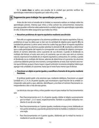 13
Presentación
En la sexta clase se aplica una prueba de la unidad que permite verificar los
aprendizajes matemáticos logrados por cada niño y niña.
Sugerencias para trabajar los aprendizajes previos
Antes de dar inicio al estudio de la Unidad, es necesario realizar un trabajo sobre los
aprendizajes previos. Interesa que niños y niñas activen los conocimientos necesarios
para que puedan enfrentar adecuadamente la unidad y lograr los aprendizajes esperados
en ella. El docente debe asegurarse que todos los niños:
Resuelven problemas de reparto equitativo mediante una división
Para ello se sugiere proponer a los alumnos problemas de reparto equitativo. Esto es,
problemas en que los datos que se dan son: la cantidad de objetos para repartir (C) y la
cantidad de personas (u otros seres) entre los cuales hay que hacer el reparto equitativo
(N). Se espera que los alumnos puedan plantear la división C : N, resolverla y determinar
que a cada participante del reparto le corresponde una cantidad de objetos correspon-
diente al número obtenido como cuociente de esa división. Cuando el dividendo es
múltiplo del divisor, el resto será cero y el cuociente, que en este caso será un número
natural, expresará el resultado de un reparto equitativo y exhaustivo. En cambio, cuando
el dividendo no es múltiplo del divisor, además de determinar el cuociente, los alumnos
y alumnas deberán precisar otro número, correspondiente al resto. Este número será me-
nor que el divisor, ya que si fuera mayor o igual, la división no estaría completa; habría que
agregar más unidades al cuociente, hasta que el resto fuera menor que el divisor.
Fraccionanunobjetoenpartesigualesycuantificaneltamañodelaspartesmediante
fracciones.
El profesor podrá pedir a los alumnos que, mediante dobleces, fraccionen un papel
(unidad) en 2, 3, 4, 6 u 8 partes iguales, que reconozcan a qué fracción de la unidad co-
rresponde cada parte y que, además, identifiquen y escriban el número fraccionario co-
rrespondiente a dos o más de esas partes.
Las técnicas a las que niños y niñas pueden recurrir para realizar los fraccionamientos
son:
•	 Para fraccionamientos en 2, 4 u 8 partes iguales, doblar el objeto sucesivamente
por la mitad 1, 2 ó 3 veces, respectivamente. También es posible realizarlos me-
diante el uso de una regla.
•	 Para fraccionamientos en 3 partes iguales, mediante ensayo y error; doblando en
tres partes tentativas y ajustando posteriormente la medida o mediante el uso de
una regla.
•	 Para fraccionamientos en 6 partes iguales, doblando por la mitad los tercios o
mediante el uso de una regla.
6.
 